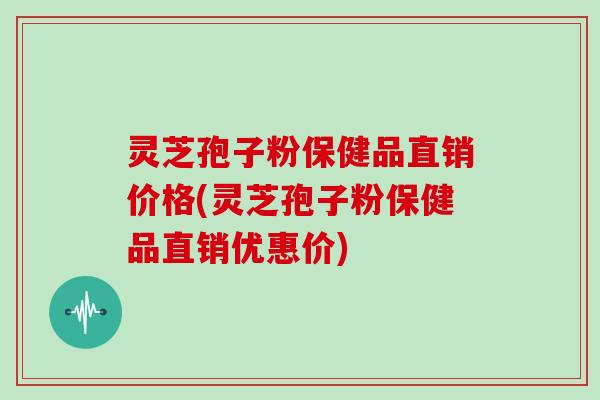 灵芝孢子粉保健品直销价格(灵芝孢子粉保健品直销优惠价)