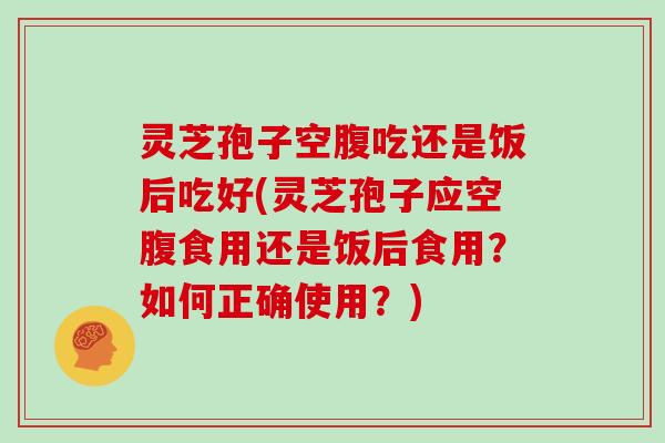 灵芝孢子空腹吃还是饭后吃好(灵芝孢子应空腹食用还是饭后食用？如何正确使用？)