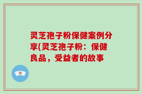 灵芝孢子粉保健案例分享(灵芝孢子粉：保健良品，受益者的故事