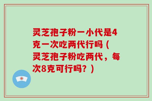 灵芝孢子粉一小代是4克一次吃两代行吗 (灵芝孢子粉吃两代，每次8克可行吗？)
