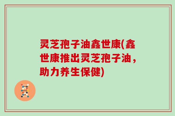 灵芝孢子油鑫世康(鑫世康推出灵芝孢子油，助力养生保健)