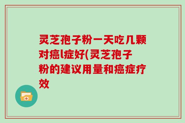 灵芝孢子粉一天吃几颗对癌l症好(灵芝孢子粉的建议用量和癌症疗效