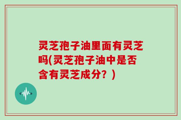 灵芝孢子油里面有灵芝吗(灵芝孢子油中是否含有灵芝成分?)-第1张图片-灵芝大师 灵芝孢子油里面有灵芝吗(灵芝孢子油中是否含有灵芝成分?)-第1张图片-灵芝大师
