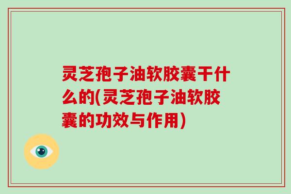 灵芝孢子油软胶囊干什么的(灵芝孢子油软胶囊的功效与作用)