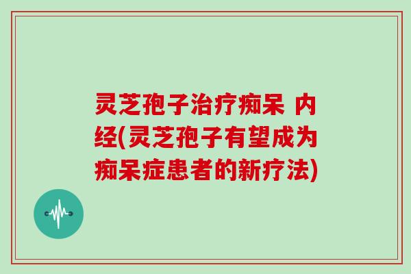 灵芝孢子治疗痴呆 内经(灵芝孢子有望成为痴呆症患者的新疗法)
