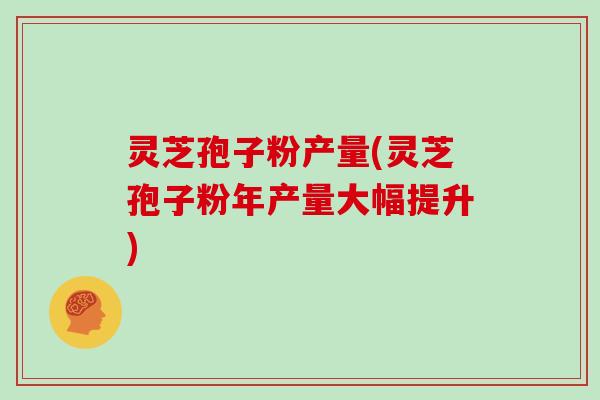 灵芝孢子粉产量(灵芝孢子粉年产量大幅提升)