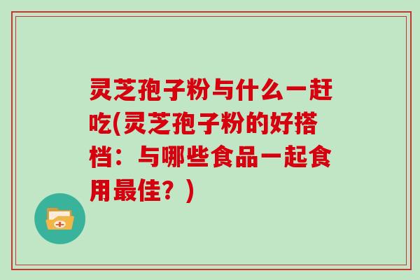灵芝孢子粉与什么一赶吃(灵芝孢子粉的好搭档：与哪些食品一起食用最佳？)