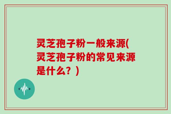 灵芝孢子粉一般来源(灵芝孢子粉的常见来源是什么？)