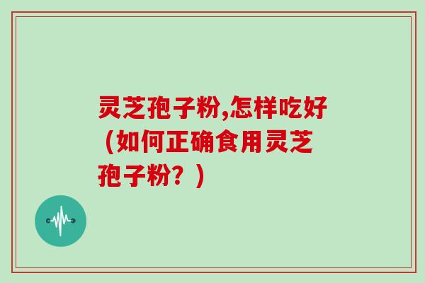 灵芝孢子粉,怎样吃好 (如何正确食用灵芝孢子粉？)-第1张图片-灵芝大师
