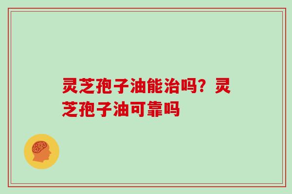 灵芝孢子油能治吗？灵芝孢子油可靠吗