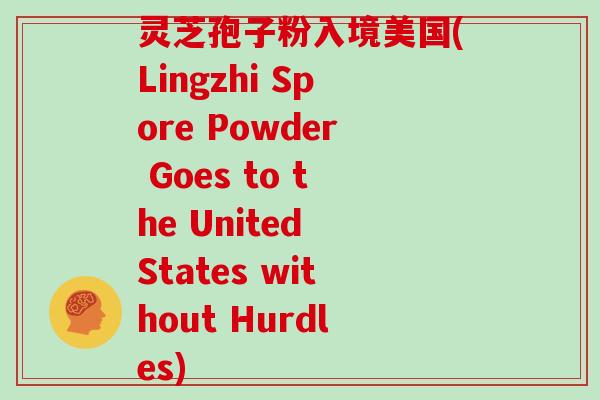 灵芝孢子粉入境美国(Lingzhi Spore Powder Goes to the United States without Hurdles)