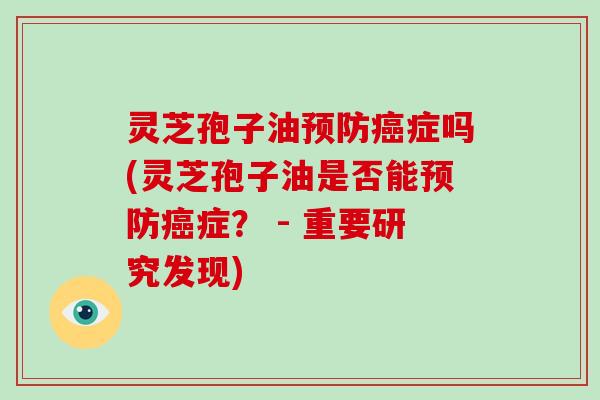 灵芝孢子油预防癌症吗(灵芝孢子油是否能预防癌症？ - 重要研究发现)