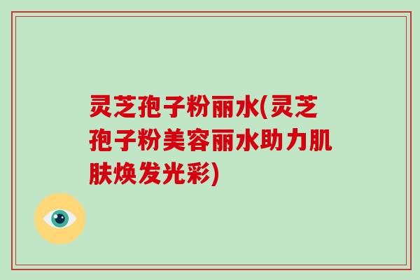 灵芝孢子粉丽水(灵芝孢子粉美容丽水助力肌肤焕发光彩)