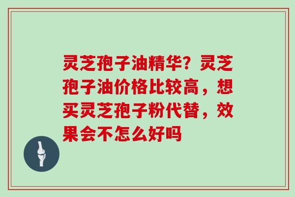 灵芝孢子油精华？灵芝孢子油价格比较高，想买灵芝孢子粉代替，效果会不怎么好吗