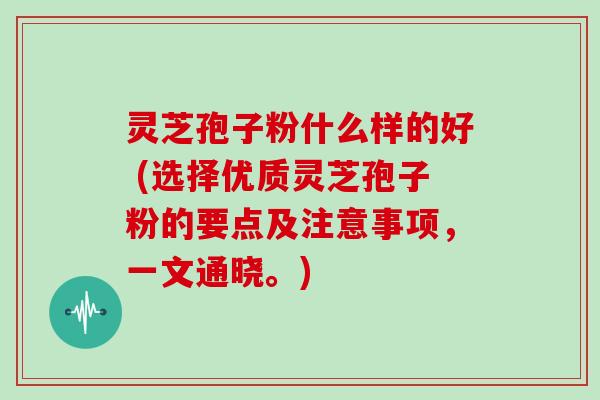 灵芝孢子粉什么样的好 (选择优质灵芝孢子粉的要点及注意事项，一文通晓。)