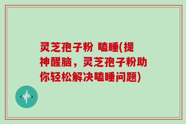 灵芝孢子粉 瞌睡(提神醒脑，灵芝孢子粉助你轻松解决瞌睡问题)