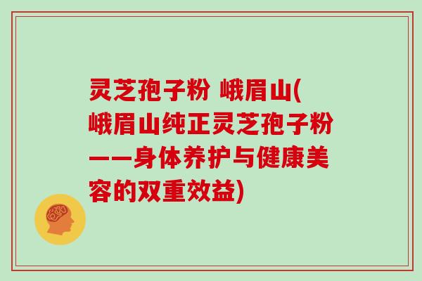 灵芝孢子粉 峨眉山(峨眉山纯正灵芝孢子粉——身体养护与健康美容的双重效益)