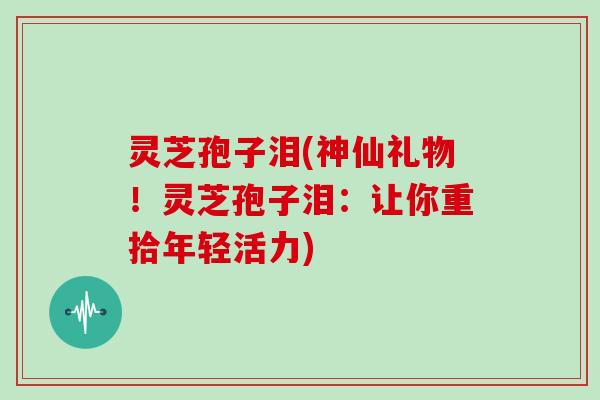 灵芝孢子泪(神仙礼物！灵芝孢子泪：让你重拾年轻活力)