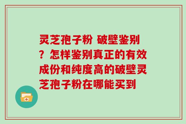 灵芝孢子粉 破壁鉴别？怎样鉴别真正的有效成份和纯度高的破壁灵芝孢子粉在哪能买到