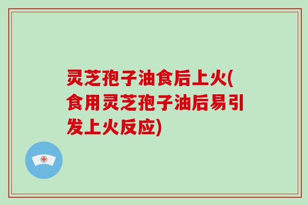 灵芝孢子油食后上火(食用灵芝孢子油后易引发上火反应)