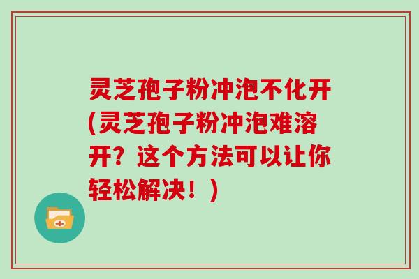 灵芝孢子粉冲泡不化开(灵芝孢子粉冲泡难溶开？这个方法可以让你轻松解决！)