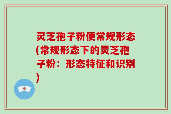 灵芝孢子粉便常规形态(常规形态下的灵芝孢子粉：形态特征和识别)