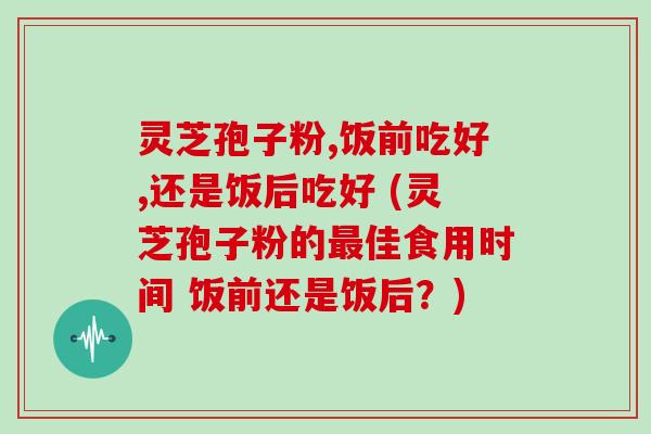 灵芝孢子粉,饭前吃好,还是饭后吃好 (灵芝孢子粉的最佳食用时间 饭前还是饭后？)