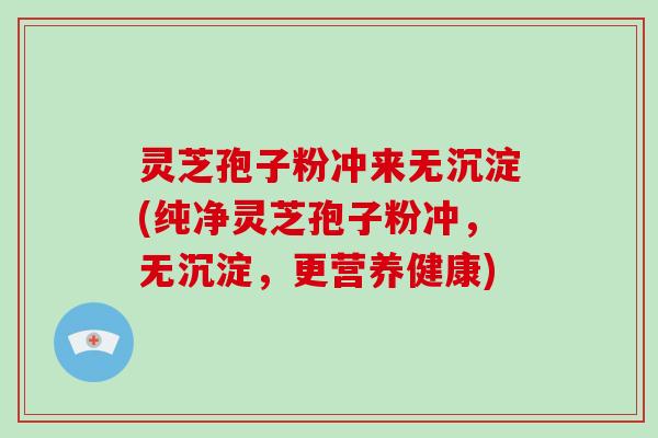 灵芝孢子粉冲来无沉淀(纯净灵芝孢子粉冲，无沉淀，更营养健康)