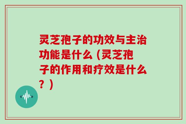 灵芝孢子的功效与主治功能是什么 (灵芝孢子的作用和疗效是什么？)