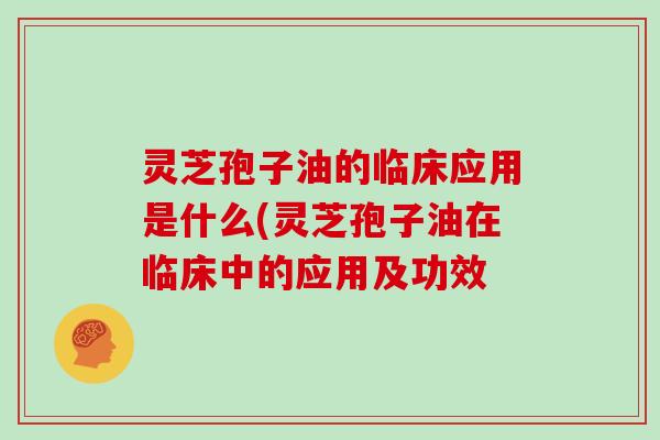 灵芝孢子油的临床应用是什么(灵芝孢子油在临床中的应用及功效
