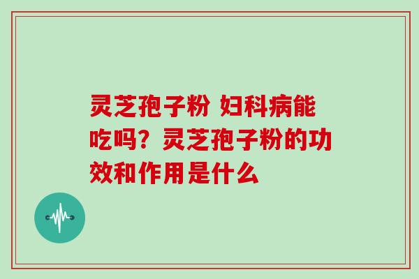 灵芝孢子粉 妇科病能吃吗？灵芝孢子粉的功效和作用是什么