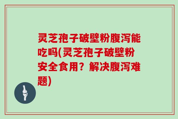 灵芝孢子破壁粉腹泻能吃吗(灵芝孢子破壁粉安全食用？解决腹泻难题)