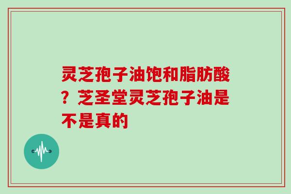 灵芝孢子油饱和脂肪酸？芝圣堂灵芝孢子油是不是真的