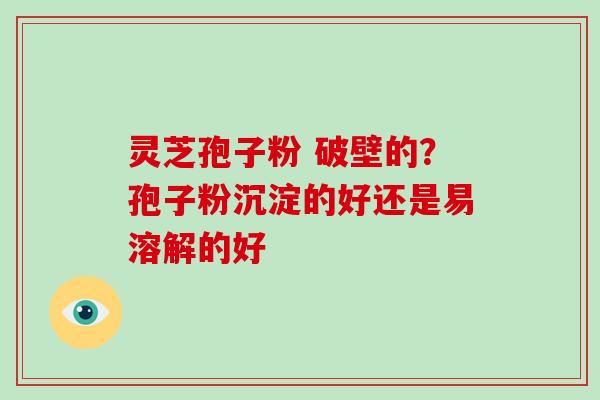 灵芝孢子粉 破壁的？孢子粉沉淀的好还是易溶解的好