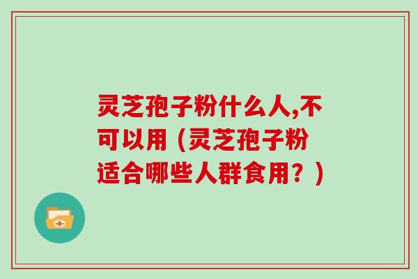 灵芝孢子粉什么人,不可以用 (灵芝孢子粉适合哪些人群食用？)