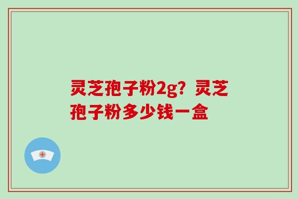 灵芝孢子粉2g？灵芝孢子粉多少钱一盒-第1张图片-灵芝大师