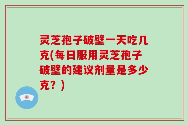 灵芝孢子破壁一天吃几克(每日服用灵芝孢子破壁的建议剂量是多少克？)