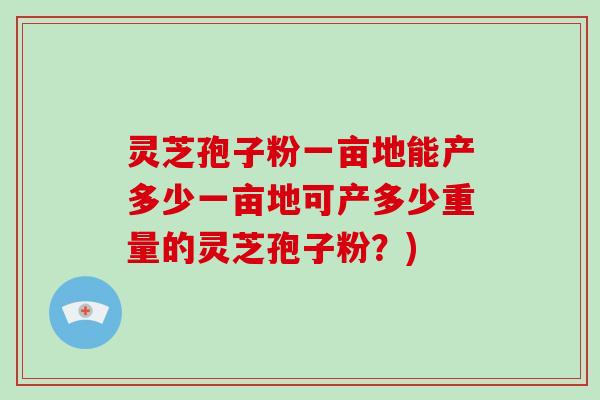 灵芝孢子粉一亩地能产多少一亩地可产多少重量的灵芝孢子粉？)