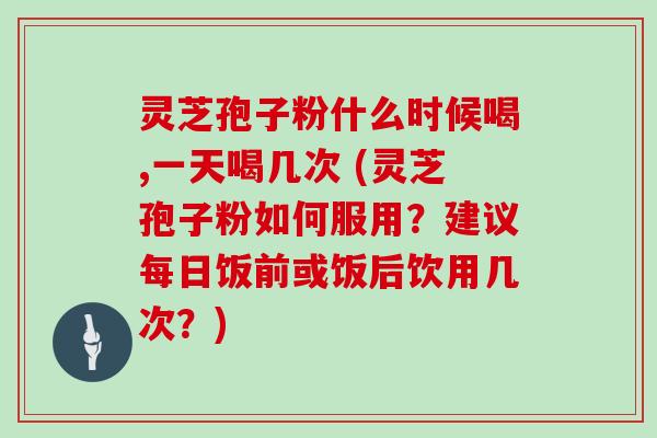 灵芝孢子粉什么时候喝,一天喝几次 (灵芝孢子粉如何服用？建议每日饭前或饭后饮用几次？)