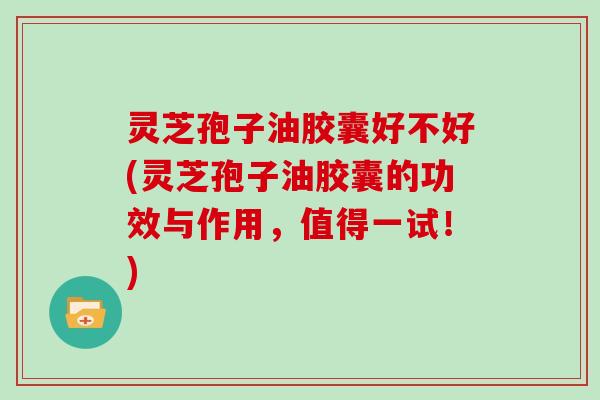 灵芝孢子油胶囊好不好(灵芝孢子油胶囊的功效与作用，值得一试！)