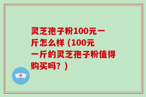 灵芝孢子粉100元一斤怎么样 (100元一斤的灵芝孢子粉值得购买吗？)
