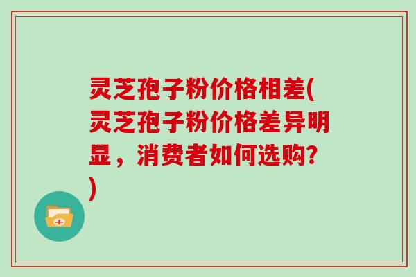 灵芝孢子粉价格相差(灵芝孢子粉价格差异明显，消费者如何选购？)