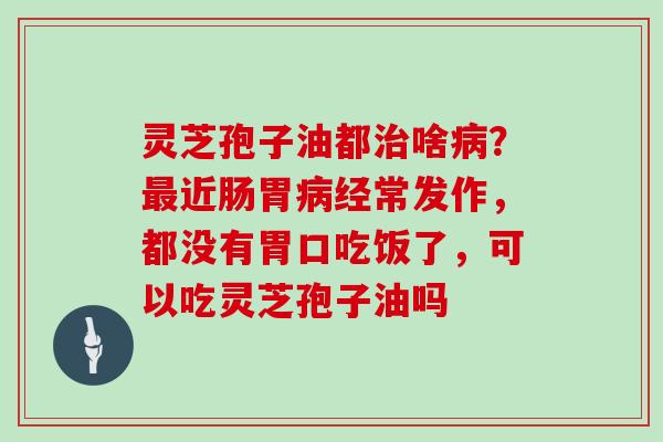 灵芝孢子油都治啥病？最近肠胃病经常发作，都没有胃口吃饭了，可以吃灵芝孢子油吗