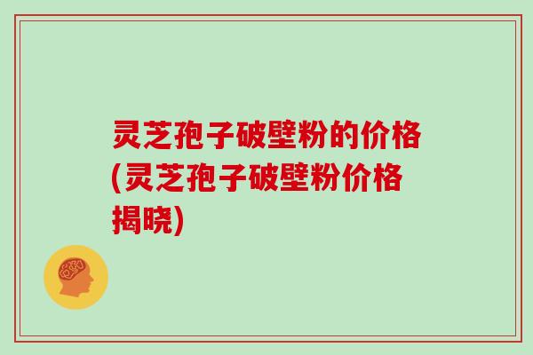 灵芝孢子破壁粉的价格(灵芝孢子破壁粉价格揭晓)
