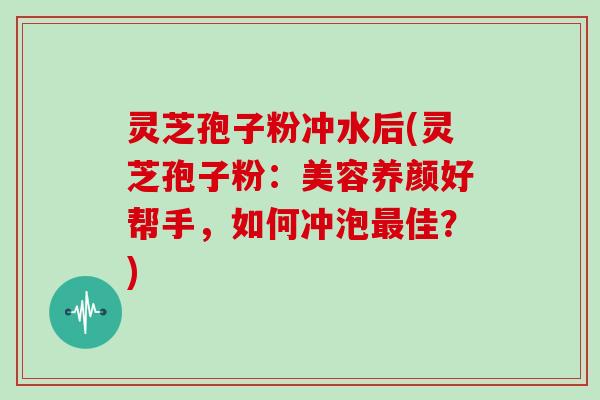 灵芝孢子粉冲水后(灵芝孢子粉：美容养颜好帮手，如何冲泡最佳？)