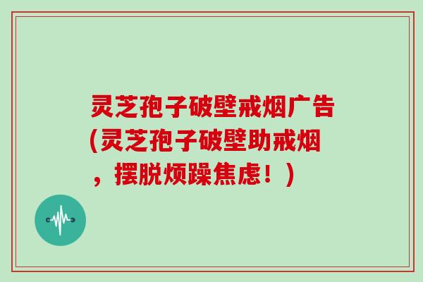 灵芝孢子破壁戒烟广告(灵芝孢子破壁助戒烟，摆脱烦躁焦虑！)