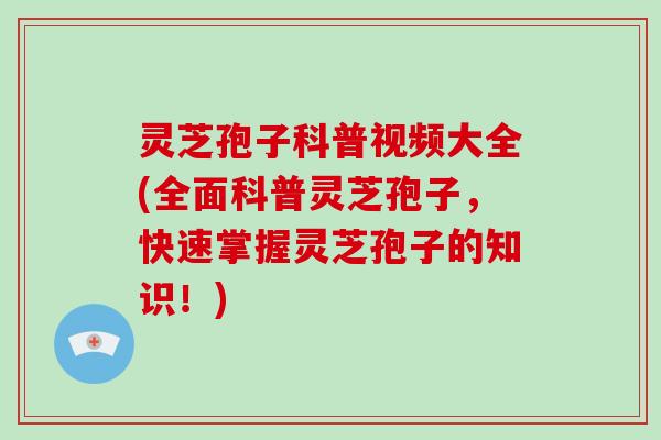 灵芝孢子科普视频大全(全面科普灵芝孢子，快速掌握灵芝孢子的知识！)