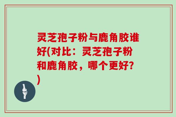 灵芝孢子粉与鹿角胶谁好(对比：灵芝孢子粉和鹿角胶，哪个更好？)