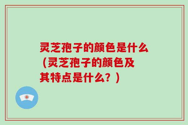 灵芝孢子的颜色是什么 (灵芝孢子的颜色及其特点是什么？)