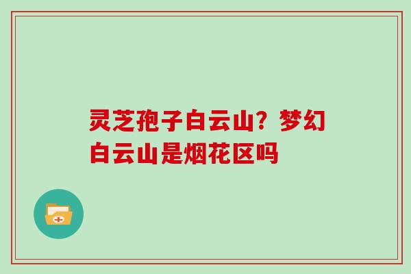 灵芝孢子白云山?梦幻白云山是烟花区吗-第1张图片-灵芝大师 灵芝孢子白云山?梦幻白云山是烟花区吗-第1张图片-灵芝大师
